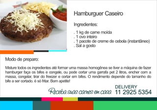 Hamburguer Caseiro
Ingredientes:
. 1 kg de carne moída
. 1 ovo inteiro
. 1 pacote de creme de cebola (instantâneo)
. Sal a gosto

Modo de preparo:
Misture todos os ingredientes até formar uma massa homogênea se tiver a máquina de fazer
hamburger faça os bifes e congele, ou pode cortar uma garrafa pet 2 litros, encher com a
massa, congelar, tirar do freezer e cortar em bifes. O rendimento depende do tamanho do
bife a ser cortado. é só fritar. Bom apetite!

DELIVERY

Receba suas carnes em casa 11 2925 5354

 