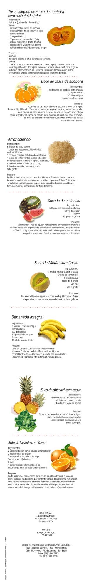 Torta salgada de casca de abóbora
                                                            com recheio de talos
                                                             Ingredientes:
                                                             3 xícaras (chá) de farinha de trigo
                                                             3 ovos
                                                             1 xícara (chá) de casca de abóbora
                                                             1 xícara (chá) de talo de couve e salsa
                                                             1 cenoura ralada
                                                             1/2 copo de óleo
                                                             1/2 pacote de queijo ralado (50g)
                                                             1 cebola pequena, 1 dente de alho
                                                             1 copo de leite (250 ml), sal a gosto
                                                             1 colher (sobremesa) de fermento em pó

                                                             Preparo:
                                                             Recheio
                                                             Refogar a cebola, o alho, os talos e a cenoura.
                                                             Massa
                                                             Colocar os ovos, a casca de abóbora, o óleo, o queijo ralado, o leite e o
                                                             sal no liquidificador. Despejar a massa em uma vasilha e misturar o trigo, o
                                                             recheio e o fermento em pó. Levar ao forno por 30 minutos em forma
                                                             previamente untada com margarina ou óleo e farinha de trigo.


                                                                                                  Doce de casca de abóbora
                                                                                                                                  Ingredientes:
                                                                                                         1 kg de casca de abóbora bem lavadas
                                                                                                                               1/2 kg de açúcar
                                                                                                                               1/2 litro de água
                                                                                                                         cravo e canela em pau

                                                                                                                                       Preparo:
                                                                                    Cozinhar as cascas de abóbora, escorrer e reservar a água.
                                                             Bater no liquidificador. Fazer uma calda com a água, o açúcar, o cravo e a canela.
                                                                        Acrescentar a massa na calda e mexer, de vez em quando, com o fogo
                                                              baixo, até soltar do fundo da panela. Caso não queira fazer este doce cremoso,
                                                                               ao invés de passar no liquidificador, cozinhar primeiro as cascas
                                                                                                                         e cortá-las em tirinhas.




                                                            Arroz colorido
                                                            Ingredientes:
                                                            6 xícaras de arroz cozido
                                                            1 beterraba pequena cozida e batida
                                                            no liquidificador
                                                            1 cenoura cozida e batida no liquidificador
                                                            1 xícara de folhas verdes cozidas e batidas
                                                            no liquidificador (almeirão, agrião, espinafre,
                                                            folhas de cenoura, folha de brócolis,
                                                            folha de couve-flor, mostarda, etc.)
                                                            Sal a gosto

                                                            Preparo:
                                                            Dividir o arroz em 4 partes. Uma ficará branca. Em outra parte, colocar a
                                                            beterraba, na terceira, a cenoura e na última, o purê de folhas. Colocar em
                                                             uma forma o arroz branco e depois fazer camadas de arroz colorido até
                                                            terminar. Apertar bem para poder tirar da forma.




                                                                                                         Cocada de melancia
                                                                                                                                 Ingredientes:
                                                                                                              500 g de entrecasca de melancia
                                                                                                                              350 g de açúcar
                                                                                                                                        1 côco
                                                                                                                            20 g de margarina

                                                                                                                                  Preparo:
                                                                        Caramelizar 100 g de açúcar. Acrescentar a entrecasca de melancia
                                                               ralada e mexer em fogo brando. Acrescentar o coco ralado, 250 g de açúcar
                                                                   e 300 ml de água. Cozinhar até soltar do fundo da panela. Passar toda a
                                                                             margarina numa superfície lisa e colocar o doce a colheradas.




                                                                                          Suco de Melão com Casca
                                                                                                                          Ingredientes:
                                                                                                          1 melão maduro, com a casca
                                                                                                                   (retire as sementes)
                                                                                                                         1 litro de água
                                                                                                                        Suco de 1 limão
                                                                                                                                  Açúcar
                                                                                                                            Gelo a gosto

                                                                                                                          Preparo:
                                                                           Bata o melão com água e açúcar, no liquidificador. Passe
                                                                             na peneira. Acrescente o suco de limão e sirva gelado.




                                                                Bananada integral
                                                                 Ingredientes:
                                                                 6 bananas prata ou d'água
                                                                 bem maduras
                                                                 200 g de açúcar
                                                                 10 g de canela em pau
                                                                 5 g de cravo
                                                                 10 ml de suco de limão

                                                                 Preparo:
                                                                 Lavar as bananas com casca em água corrente
                                                                 e escova. Cortar em rodelas. Bater no liquidificador
                                                                 com 300 ml de água. Adicionar o restante dos ingredientes.
                                                                 Cozinhar em fogo baixo até soltar do fundo da panela.




                                                                                                 Suco de abacaxi com couve
                                                                                                                                     Ingredientes:
                                                                                                              1 litro de suco de casca de abacaxi
                                                                                                                      1/2 folha de couve com talo
                                                                                                                      4 colheres (sopa) de açúcar


                                                                                                                                      Preparo:
                                                                                               Ferver a casca do abacaxi com 1 litro de água.
                                                                                                         Bater no liquidificador e acrescentar
                                                                                                            a couve picada e o açúcar. Coar e
                                                                                                                              servir com gelo.




                                                             Bolo de Laranja com Casca
                                                             Ingredientes:
                                                             2 laranjas médias com a casca e sem sementes
                                                             2 xícaras (chá) de açúcar
                                                             2 xícaras (chá) de farinha de trigo
                                                             3/4 xícara (chá) de óleo
                                                             3 ovos
                                                             1 colher (sopa) de fermento em pó
                                                             Algumas gotinhas de essência de baunilha

                                                             Preparo:
                                                             Corte as laranjas em pedaços. Bata-os no liquidificador com o óleo, os
                                                             ovos, o açúcar e a baunilha, por bastante tempo. Despeje essa mistura em
                                                             uma vasilha e acrescente a farinha de trigo e o fermento, mexendo bem.
                                                             Asse em forma untada. Depois de assado e ainda quente, despeje por
                                                             cima o suco de 2 laranjas adoçado com duas colheres (sopa) de açúcar.




                                                                                              ELABORAÇÃO
                                                                                            Equipe de Nutrição
                                                                                           CSEGSF/ENSP/FIOCRUZ
                                                                                              Setembro/2009


                                                                                                  Contato
                                                                                             Equipe de Nutrição
                                                                                                  2598 2522
Projeto Gráfico: Lúcia Regina Pantojo de Brito – CCI/ENSP




                                                                            Centro de Saúde Escola Germano Sinval Faria/ENSP
                                                                                Rua Leopoldo Bulhões, 1480 - Manguinhos
                                                                               CEP: 21040-900 – Rio de Janeiro – RJ - Brasil
                                                                                           Telfax: (21) 2564 7782
                                                                                             Tel: (21) 2598 2520
 