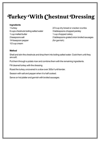 Turkey With Chestnut Dressing
Ingredients
1 turkey                                       2/3 cup dry bread or cracker crumbs
6 cups chestnuts boiling salted water          3 tablespoons chopped parsley
1 cup melted butter                            1 cup chopped celery
2 teaspoons salt                               2 tablespoons grated onion broiled sausages
1/4 teaspoon pepper                            (for garnish)
1/2 cup cream


Method
Shell and skin the chestnuts and drop them into boiling salted water. Cook them until they
are soft.
Put them through a potato ricer and combine them with the remaining ingredients.
Fill cleaned turkey with the dressing.
Roast the turkey uncovered in a slow over 300o f until tender.
Season with salt and pepper when it is half cooked.
Serve on hot platter and garnish with broiled sausages.
 