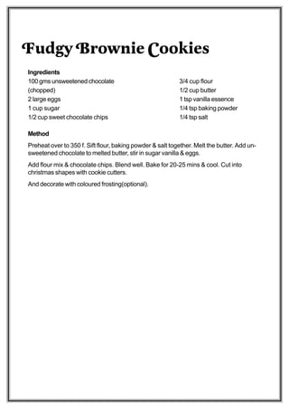 Fudgy Brownie Cookies
Ingredients
100 gms unsweetened chocolate                              3/4 cup flour
(chopped)                                                  1/2 cup butter
2 large eggs                                               1 tsp vanilla essence
1 cup sugar                                                1/4 tsp baking powder
1/2 cup sweet chocolate chips                              1/4 tsp salt

Method
Preheat over to 350 f. Sift flour, baking powder & salt together. Melt the butter. Add un-
sweetened chocolate to melted butter, stir in sugar vanilla & eggs.
Add flour mix & chocolate chips. Blend well. Bake for 20-25 mins & cool. Cut into
christmas shapes with cookie cutters.
And decorate with coloured frosting(optional).
 