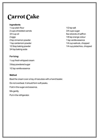 Carrot Cake
Ingredients
1 cup plain flour                                            1/2 tsp salt
2 cups shredded carrots                                      3/4 cups sugar
3/4 cup oil                                                  few strands of saffron
2 eggs                                                       1/8 tsp orange colour
2 tsp cinnamon powder                                        1 tsp vanilla essence
1 tsp cardamom powder                                        1/4 cup walnuts, chopped
1/2 tbsp baking powder                                       1/4 cup pistachios, chopped
3/4 tsp baking soda


For Icing:
1 cup fresh whipped cream
3 tbsp powdered sugar
1/2 tsp vanilla essence


Method
Beat the cream over a tray of icecubes with a hand beater.
Do not overbeat. It should form soft peaks.
Fold in the sugar and essence.
Mix gently.
Put in the refrigerator.
 