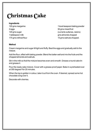 Christmas Cake
Ingredients
120 gms margarine                                          1 level teaspoon baking powder
2 eggs                                                     50 gms mixed fruit
120 gms sugar                                              (currants sultanas, raisins)
1 tablespoon milk                                          gms almonds chopped
175 gms refined flour                                      15 gms walnuts chopped.


Method
Cream margarine and sugar till light and fluffy. Beat the eggs and gradually add to the
mixture.
Add the flour, sifted with baking powder. Blend the batter well and mix the fruits and the
chopped almonds and walnuts.
Stir in the milk so that the mixture becomes even and smooth. Grease a round cake tin
and grease it.
Pour the ready cake mixture. Cover with a grease-proof paper. Bake in a preheated over
at 350 degree f for 20 minutes.
When the top is golden in colour, take it out from the oven. If desired, spread some hot
chocolate icing over it.
Decorate with cherries.
 