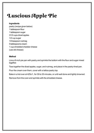 Luscious Apple Pie
Ingredients
pastry (recipe given below)
1 tablespoon flour
1 tablespoon sugar
31/2 cups diced apples
1/2 cup sugar
1/4 teaspoon nutmeg
5 tablespoons cream
1 cup shredded cheddar cheese
(use old chesse)


Method
Line a 9-inch pie pan with pastry and sprinkle the bottom with the flour and sugar mixed
together.
Toss together the diced apples, sugar, and nutmeg, and place in the pastry-lined pan.
Pour the cream over them, cover with a lattice pastry top
Bake in a hot over at 425o f., for 30 to 35 minutes, or until well done and lightly browned.
Remove from the oven and sprinkle with the shredded cheese.
 