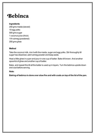 Bebinca
Ingredients
200 gms maida (sieved)
10 egg yolks
500 gms sugar
1 coconut juice (thick)
1/4 nutmeg (powdered)
200 gms ghee


Method
Take the coconut milk, mix it with the maida, sugar and egg yolks. Stir thoroughly till
sugar has dissolved, add nutmeg powder and keep aside.
Heat a little ghee in a pan and pour in one cup of batter. Bake till brown. And another
spoonful of ghee and another cup of batter.
Bake, and repeat this till all the batter is used up in layers. Turn the bebinca upside down
and cool before serving.
Note:
Baking of bebinca is done over slow fire and with coals on top of the lid of the pan.
 