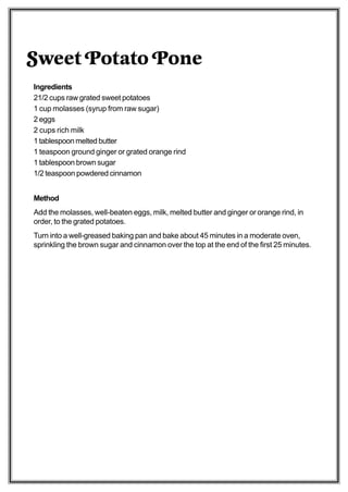 Sweet Potato Pone
Ingredients
21/2 cups raw grated sweet potatoes
1 cup molasses (syrup from raw sugar)
2 eggs
2 cups rich milk
1 tablespoon melted butter
1 teaspoon ground ginger or grated orange rind
1 tablespoon brown sugar
1/2 teaspoon powdered cinnamon


Method
Add the molasses, well-beaten eggs, milk, melted butter and ginger or orange rind, in
order, to the grated potatoes.
Turn into a well-greased baking pan and bake about 45 minutes in a moderate oven,
sprinkling the brown sugar and cinnamon over the top at the end of the first 25 minutes.
 