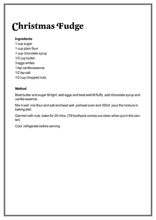 Christmas Fudge
Ingredients
1 cup sugar
1 cup plain flour
1 cup chocolate syrup
1/2 cup butter
3 eggs whites
1 tsp vanilla essence
1/2 tsp salt
1/2 cup chopped nuts


Method
Beat butter and sugar till light .add eggs and beat well till fluffy .add chocolate syrup and
vanilla essence .
Mix it well .mix flour and salt and beat well .preheat oven and 350of .pour the mixture in
baking dish
Garnish with nuts .bake for 25 mins. (Till toothpick comes out clean when put in the cen-
ter)
Cool .refrigerate before serving
 
