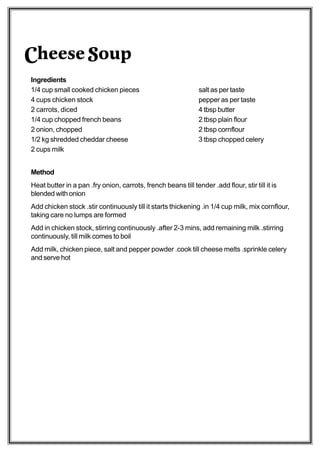 Cheese Soup
Ingredients
1/4 cup small cooked chicken pieces                             salt as per taste
4 cups chicken stock                                            pepper as per taste
2 carrots, diced                                                4 tbsp butter
1/4 cup chopped french beans                                    2 tbsp plain flour
2 onion, chopped                                                2 tbsp cornflour
1/2 kg shredded cheddar cheese                                  3 tbsp chopped celery
2 cups milk


Method
Heat butter in a pan .fry onion, carrots, french beans till tender .add flour, stir till it is
blended with onion
Add chicken stock .stir continuously till it starts thickening .in 1/4 cup milk, mix cornflour,
taking care no lumps are formed
Add in chicken stock, stirring continuously .after 2-3 mins, add remaining milk .stirring
continuously, till milk comes to boil
Add milk, chicken piece, salt and pepper powder .cook till cheese melts .sprinkle celery
and serve hot
 