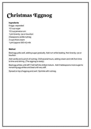 Christmas Eggnog
Ingredients
6 eggs. separated
1/2 cup sugar
1/2 cup jamaica rum
1 pint brandy, rye or bourbon
2 teaspoons vanilla nutmeg
3 cups thick cream
1 pint (approx 500 ml) milk


Method
Beat egg yolks well, adding sugar gradually. Add rum while beating, then brandy, rye or
bourbon.
Add vanilla and a pinch of nutmeg. Chill several hours, adding cream and milk from time
to time and stirring. (The eggnog is ready)
Beat egg whites until stiff. Fold half into chilled mixture . Add 3 tablespoons more sugar to
remaining egg whites and beat until very stiff.
Spread on top of eggnog and swirl. Sprinkle with nutmeg.
 