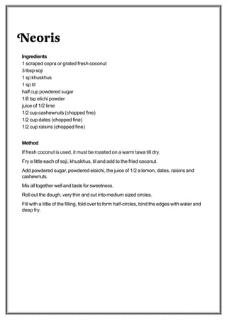 Neoris
Ingredients
1 scraped copra or grated fresh coconut
3 tbsp soji
1 sp khuskhus
1 sp til
half cup powdered sugar
1/8 tsp elichi powder
juice of 1/2 lime
1/2 cup cashewnuts (chopped fine)
1/2 cup dates (chopped fine)
1/2 cup raisins (chopped fine)


Method
If fresh coconut is used, it must be roasted on a warm tawa till dry.
Fry a little each of soji, khuskhus, til and add to the fried coconut.
Add powdered sugar, powdered elaichi, the juice of 1/2 a lemon, dates, raisins and
cashewnuts.
Mix all together well and taste for sweetness.
Roll out the dough, very thin and cut into medium sized circles.
Fill with a little of the filling, fold over to form half-circles, bind the edges with water and
deep fry.
 