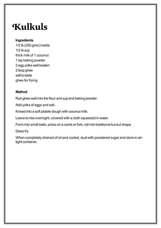 Kulkuls
Ingredients
1/2 lb (250 gms) maida
1/2 lb suji
thick milk of 1 coconut
1 tsp baking powder
2 egg yolks well beaten
2 tbsp ghee
salt to taste
ghee for frying


Method
Rub ghee well into the flour and suji and baking powder.
Add yolks of eggs and salt.
Knead into a soft pliable dough with coconut milk.
Leave to rise overnight, covered with a cloth squeezed in water.
Form into small balls, press on a comb or fork, roll into traditional kul-kul shape
Deep fry
When completely drained of oil and cooled, dust with powdered sugar and store in air-
tight container.
 