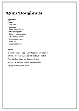 Rum Doughnuts
Ingredients
2 eggs
4 cups flour
1 cup sugar
1/2 tsp cream of tartar
3/4 tsp baking soda
1/2 tsp cinnamon powder
1/2 tsp nutmeg powder
2 tbsp butter or ghee
1 cup curd
1/2 cup (small) rum


Method
Cream the sugar, 1 egg, 1 yolk of egg and rum together.
Sift in the flour and dry ingredients and butter melted.
Then take the mixture and dredge with flour.
Roll out 1/4" thick and cut with doughnut forms.
Fry in ghee to a golden brown.
 