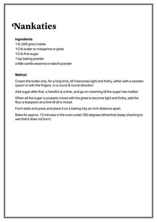 Nankaties
Ingredients
1 lb (500 gms) maida
1/2 lb butter or margarine or ghee
1/2 lb fine sugar
1 tsp baking powder
a little vanilla essence or elaichi powder


Method
Cream the butter only, for a long time, till it becomes light and frothy, either with a wooden
spoon or with the fingers, in a round & round direction.
Add sugar after that, a handful at a time, and go on creaming till the sugar has melted.
When all the sugar is properly mixed with the ghee to become light and frothy, add the
flour a teaspoon at a time till all is mixed.
Form balls and press and place it on a baking tray an inch distance apart.
Bake for approx. 12 minutes in the oven under 350 degrees fahrenheit (keep checking to
see that it does not burn)
 