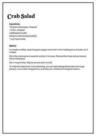 Crab Salad
Ingredients
1/2 green bell pepper, chopped
1 onion, chopped
3 tablespoons butter
250 gms crabmeat (pre-boiled)
1 cup mayonnaise


Method
In a medium skillet, saute the green pepper and onion in the 3 tablespoons of butter, for 3
minutes.
Stir in the crabmeat and saute for another 3 minutes. Remove from heat and put mixture
into a mixing bowl.
Stir in mayonnaise. May be served warm or cold.
To make the salad even more interesting, you can add iceberg lettuce (tear into rough
pieces), a cucumber chopped fine, and baby corn, boiled and chopped medium.
 