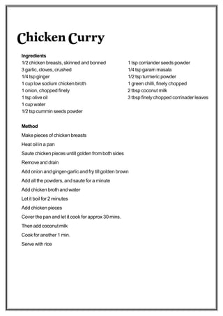 Chicken Curry
Ingredients
1/2 chicken breasts, skinned and bonned              1 tsp corriander seeds powder
3 garlic, cloves, crushed                            1/4 tsp garam masala
1/4 tsp ginger                                       1/2 tsp turmeric powder
1 cup low sodium chicken broth                       1 green chilli, finely chopped
1 onion, chopped finely                              2 tbsp coconut milk
1 tsp olive oil                                      3 tbsp finely chopped corrinader leaves
1 cup water
1/2 tsp cummin seeds powder


Method
Make pieces of chicken breasts
Heat oil in a pan
Saute chicken pieces untill golden from both sides
Remove and drain
Add onion and ginger-garlic and fry till golden brown
Add all the powders, and saute for a minute
Add chicken broth and water
Let it boil for 2 minutes
Add chicken pieces
Cover the pan and let it cook for approx 30 mins.
Then add coconut milk
Cook for another 1 min.
Serve with rice
 