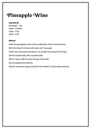 Pineapple Wine
Ingredients
pineapple - 1 kg
water - 5 bottles
sugar - 2 kg
yeast - 2 tbs


Method
Wash the pineapples and cut into small pieces. Don't remove its skin.
Boil it for about 5 minutes with water and 1 kg sugar.
When cool, add yeast and store in an air tight mud vessel for 20 days.
Stir the content daily with a wooden ladle.
After 21 days, filter the wine through a fine cloth.
Do not squeeze the contents.
Add the remaining sugar and store it for another 21 days without stirring.
 