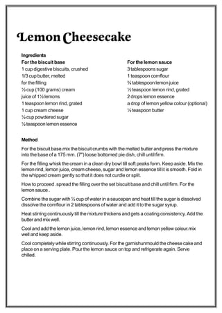 Lemon Cheesecake
Ingredients
For the biscuit base                                   For the lemon sauce
1 cup digestive biscuits, crushed                      3 tablespoons sugar
1/3 cup butter, melted                                 1 teaspoon cornflour
for the filling                                        ¾ tablespoon lemon juice
½ cup (100 grams) cream                                ½ teaspoon lemon rind, grated
juice of 1½ lemons                                     2 drops lemon essence
1 teaspoon lemon rind, grated                          a drop of lemon yellow colour (optional)
1 cup cream cheese                                     ½ teaspoon butter
½ cup powdered sugar
½ teaspoon lemon essence


Method
For the biscuit base.mix the biscuit crumbs with the melted butter and press the mixture
into the base of a 175 mm. (7") loose bottomed pie dish, chill until firm.
For the filling.whisk the cream in a clean dry bowl till soft peaks form. Keep aside. Mix the
lemon rind, lemon juice, cream cheese, sugar and lemon essence till it is smooth. Fold in
the whipped cream gently so that it does not curdle or split.
How to proceed .spread the filling over the set biscuit base and chill until firm. For the
lemon sauce .
Combine the sugar with ½ cup of water in a saucepan and heat till the sugar is dissolved
dissolve the cornflour in 2 tablespoons of water and add it to the sugar syrup.
Heat stirring continuously till the mixture thickens and gets a coating consistency. Add the
butter and mix well.
Cool and add the lemon juice, lemon rind, lemon essence and lemon yellow colour.mix
well and keep aside.
Cool completely while stirring continuously. For the garnishunmould the cheese cake and
place on a serving plate. Pour the lemon sauce on top and refrigerate again. Serve
chilled.
 