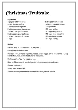 Christmas Fruitcake
Ingredients
cups packed brown sugar                              2 tablespoons lemon zest
3 cups all-purpose flour                             2 tablespoons vanilla extract
1 tablespoon baking soda                             1/2 cup brandy
2 tablespoons ground cinnamon                        1 1/2 cups raisins
2 tablespoons ground cloves                          1 1/2 cups chopped nuts
2 tablespoons ground allspice                        1 1/2 cups dried mixed fruit
2 tablespoons ground nutmeg                          1 1/2 cups butter, melted
4 eggs                                               1 3/4 cups brandy


Method
Preheat oven to 225 degrees f (110 degrees c).
Grease and flour a tube pan.
In a large bowl, combine sugar, flour, soda, spices, eggs, lemon rind, vanilla, 1/2 cup
brandy, fruit, nuts, and melted butter or margarine.
Mix thoroughly. Pour into prepared pan.
Bake for 1 hour, or until a tester inserted in the center comes out clean.
Cool on a wire rack.
Wrap cooled cake in foil.
Sprinkle 2 tablespoons brandy over the cake everyday for 2 weeks.
 