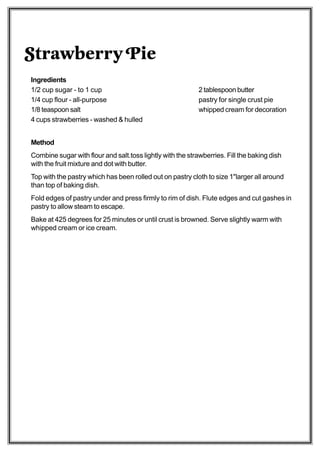Strawberry Pie
Ingredients
1/2 cup sugar - to 1 cup                                    2 tablespoon butter
1/4 cup flour - all-purpose                                 pastry for single crust pie
1/8 teaspoon salt                                           whipped cream for decoration
4 cups strawberries - washed & hulled


Method
Combine sugar with flour and salt.toss lightly with the strawberries. Fill the baking dish
with the fruit mixture and dot with butter.
Top with the pastry which has been rolled out on pastry cloth to size 1"larger all around
than top of baking dish.
Fold edges of pastry under and press firmly to rim of dish. Flute edges and cut gashes in
pastry to allow steam to escape.
Bake at 425 degrees for 25 minutes or until crust is browned. Serve slightly warm with
whipped cream or ice cream.
 