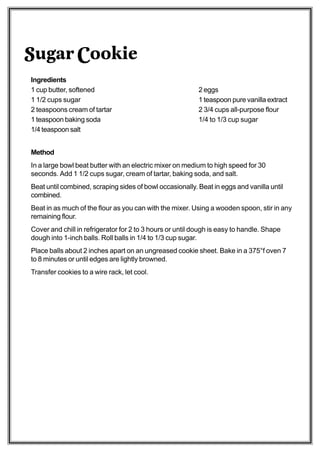 Sugar Cookie
Ingredients
1 cup butter, softened                                     2 eggs
1 1/2 cups sugar                                           1 teaspoon pure vanilla extract
2 teaspoons cream of tartar                                2 3/4 cups all-purpose flour
1 teaspoon baking soda                                     1/4 to 1/3 cup sugar
1/4 teaspoon salt


Method
In a large bowl beat butter with an electric mixer on medium to high speed for 30
seconds. Add 1 1/2 cups sugar, cream of tartar, baking soda, and salt.
Beat until combined, scraping sides of bowl occasionally. Beat in eggs and vanilla until
combined.
Beat in as much of the flour as you can with the mixer. Using a wooden spoon, stir in any
remaining flour.
Cover and chill in refrigerator for 2 to 3 hours or until dough is easy to handle. Shape
dough into 1-inch balls. Roll balls in 1/4 to 1/3 cup sugar.
Place balls about 2 inches apart on an ungreased cookie sheet. Bake in a 375°f oven 7
to 8 minutes or until edges are lightly browned.
Transfer cookies to a wire rack, let cool.
 