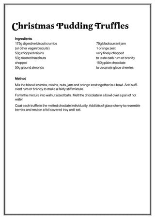 Christmas Pudding Truffles
Ingredients
175g digestive biscuit crumbs                              75g blackcurrant jam
(or other vegan biscuits)                                  1 orange zest
50g chopped raisins                                        very finely chopped
50g roasted hazelnuts                                      to taste dark rum or brandy
chopped                                                    150g plain chocolate
50g ground almonds                                         to decorate glace cherries


Method
Mix the biscuit crumbs, raisins, nuts, jam and orange zest together in a bowl. Add suffi-
cient rum or brandy to make a fairly stiff mixture.
Form the mixture into walnut sized balls. Melt the chocolate in a bowl over a pan of hot
water.
Coat each truffle in the melted choclate individually. Add bits of glace cherry to resemble
berries and rest on a foil covered tray until set.
 