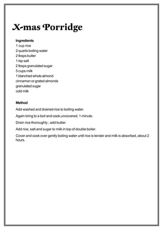X-mas Porridge
Ingredients
1 cup rice
2 quarts boiling water
2 tbsps butter
1 tsp salt
2 tbsps granulated sugar
5 cups milk
1 blanched whole almond
cinnamon or grated almonds
granulated sugar
cold milk


Method
Add washed and drained rice to boiling water.
Again bring to a boil and cook,uncovered, 1 minute.
Drain rice thoroughly ; add butter.
Add rice, salt and sugar to milk in top of double boiler.
Cover and cook over gently boiling water until rice is tender and milk is absorbed, about 2
hours.
 