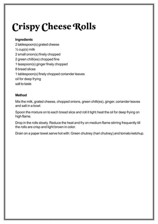 Crispy Cheese Rolls
Ingredients
2 tablespoon(s) grated cheese
½ cup(s) milk
2 small onion(s) finely chopped
2 green chilli(es) chopped fine
1 teaspoon(s) ginger finely chopped
8 bread slices
1 tablespoon(s) finely chopped coriander leaves
oil for deep frying
salt to taste


Method
Mix the milk, grated cheese, chopped onions, green chilli(es), ginger, coriander leaves
and salt in a bowl.
Spoon the mixture on to each bread slice and roll it tight.heat the oil for deep frying on
high flame.
Drop in the rolls slowly. Reduce the heat and fry on medium flame stirring frequently till
the rolls are crisp and light brown in color.
Drain on a paper towel.serve hot with: Green chutney (hari chutney) and tomato ketchup.
 