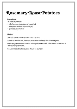 Rosemary Roast Potatoes
Ingredients
10 medium potatoes
4 x 5ml spoons dried rosemary, crushed
1 wine glass of olive oil (extra virgin)
4 garlic cloves, crushed


Method
Scrub potatoes in their skins and cut into four.
Steam for ten minutes, then toss in olive oil, rosemary and crushed garlic.
Place the potatoes on a warmed baking tray and roast in hot oven for 30 minutes at
190°c/375°f/gas mark 5.
Serve immediately, the outside should be crunchy.
 