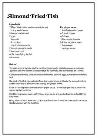 Almond Fried Fish
Ingredients
750 gm fish (cut into medium-sized pieces)                 For ginger sauce
1 cup grated cheese                                        1 tbsp finely grated ginger
3 tbsp ground almond                                       4-5 black pepper
2 eggs                                                     4-5 cloves
1 tbsp milk                                                1/2 tsp mustard seeds
1/2 cup flour                                              3-4 tbsp vegetable stock
1 cup dry breadcrumbs                                      1 tbsp vinegar
2 tbsp ginger-garlic paste                                 1 tsp soya sauce
2 tbsp sour curd
oil for deep frying the fish
salt to taste


Method
To make almond fry fish .mix the curd and ginger-garlic paste to prepare a marinate.
.Sprinkle salt over the fish pieces and rub the marinate, and leave aside for 15 mins.
Combine the cheese, breadcrumbs and almonds. Beat the eggs, add the milk and blend
well.
Dip each of the fish pieces first in flour, then egg mixture and lastly the almond mixture
and fry in oil over a medium flame till they are golden brown.
Drain on tissue papers and serve with ginger sauce. To make ginger sauce .crush the
spices lightly in a mortar.
Heat the vegetables stock, add vinegar, soya sauce and crushed spices and add three
tbsp water.
Bring this mixture to a boil and cook on low flame for 4-5 mins and then strain the sauce.
Cool and serve with the fried fish.
 