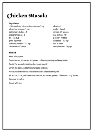Chicken Masala
Ingredients
chicken sliced into medium pieces - 1 kg           clove - 4
sliced big onions - 1 cup                          garlic - 1 pod
split green chillies - 4                           ginger - 2" pieces
sliced tomatoes - 3                                dry chillies - 10
oil - 1/2 cup                                      pepper - 1/2 tsp
grind together:                                    aniseeds - 1/2 tsp
turmeric powder - 1/2 tsp                          salt to taste
cinnamon - 1"piece                                 curry leaves - 2 sprigs


Method
Heat oil in a pan.
Saute onions, tomatoes and green chillies separately and keep aside.
Saute the ground masala in the remaining oil.
When it is done, add chicken pieces and salt.
Add sufficient water to cook the chicken and close the pan.
When it is done, add the sauted onions, tomatoes, green chillies and curry leaves.
Remove from fire.
Serve with rice
 