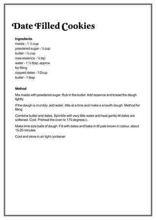 Date Filled Cookies
Ingredients
maida - 1 ½ cup
powdered sugar - ¼ cup
butter - ½ cup
rose essence - ¼ tsp
water - 1 ½ tbsp, approx
for filling
copped dates - 1/2cup
butter - 1 tbsp


Method
Mix maida with powdered sugar. Rub in the butter. Add essence and knead the dough
lightly.
If the dough is crumbly, add water, little at a time and make a smooth dough. Method for
filling
Combine butter and dates. Sprinkle with very little water and heat gently till dates are
softened. Cool. Preheat the oven to 170 degrees c.
Make lime size balls of dough. Fill with dates and bake in till pale brown in colour, about
15-20 minutes.
Cool and store in air tight container
 