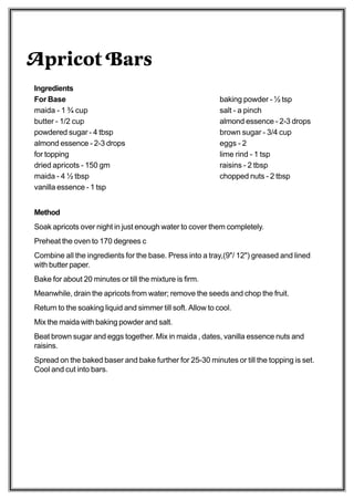 Apricot Bars
Ingredients
For Base                                                     baking powder - ½ tsp
maida - 1 ¾ cup                                              salt - a pinch
butter - 1/2 cup                                             almond essence - 2-3 drops
powdered sugar - 4 tbsp                                      brown sugar - 3/4 cup
almond essence - 2-3 drops                                   eggs - 2
for topping                                                  lime rind - 1 tsp
dried apricots - 150 gm                                      raisins - 2 tbsp
maida - 4 ½ tbsp                                             chopped nuts - 2 tbsp
vanilla essence - 1 tsp


Method
Soak apricots over night in just enough water to cover them completely.
Preheat the oven to 170 degrees c
Combine all the ingredients for the base. Press into a tray,(9"/ 12") greased and lined
with butter paper.
Bake for about 20 minutes or till the mixture is firm.
Meanwhile, drain the apricots from water; remove the seeds and chop the fruit.
Return to the soaking liquid and simmer till soft. Allow to cool.
Mix the maida with baking powder and salt.
Beat brown sugar and eggs together. Mix in maida , dates, vanilla essence nuts and
raisins.
Spread on the baked baser and bake further for 25-30 minutes or till the topping is set.
Cool and cut into bars.
 