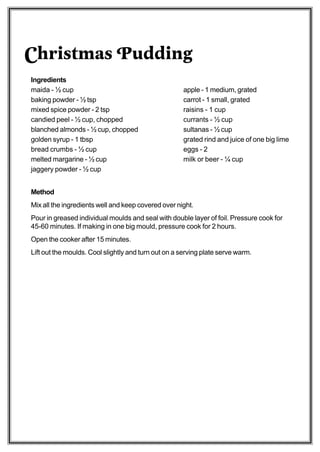 Christmas Pudding
Ingredients
maida - ½ cup                                        apple - 1 medium, grated
baking powder - ½ tsp                                carrot - 1 small, grated
mixed spice powder - 2 tsp                           raisins - 1 cup
candied peel - ½ cup, chopped                        currants - ½ cup
blanched almonds - ½ cup, chopped                    sultanas - ½ cup
golden syrup - 1 tbsp                                grated rind and juice of one big lime
bread crumbs - ½ cup                                 eggs - 2
melted margarine - ½ cup                             milk or beer - ¼ cup
jaggery powder - ½ cup


Method
Mix all the ingredients well and keep covered over night.
Pour in greased individual moulds and seal with double layer of foil. Pressure cook for
45-60 minutes. If making in one big mould, pressure cook for 2 hours.
Open the cooker after 15 minutes.
Lift out the moulds. Cool slightly and turn out on a serving plate serve warm.
 