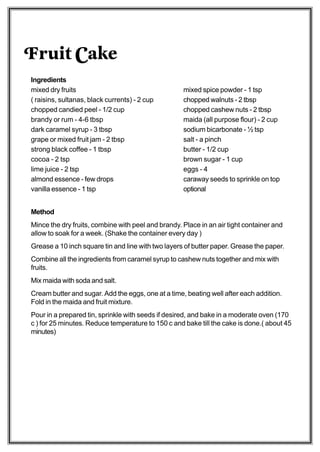 Fruit Cake
Ingredients
mixed dry fruits                                    mixed spice powder - 1 tsp
( raisins, sultanas, black currents) - 2 cup        chopped walnuts - 2 tbsp
chopped candied peel - 1/2 cup                      chopped cashew nuts - 2 tbsp
brandy or rum - 4-6 tbsp                            maida (all purpose flour) - 2 cup
dark caramel syrup - 3 tbsp                         sodium bicarbonate - ½ tsp
grape or mixed fruit jam - 2 tbsp                   salt - a pinch
strong black coffee - 1 tbsp                        butter - 1/2 cup
cocoa - 2 tsp                                       brown sugar - 1 cup
lime juice - 2 tsp                                  eggs - 4
almond essence - few drops                          caraway seeds to sprinkle on top
vanilla essence - 1 tsp                             optional


Method
Mince the dry fruits, combine with peel and brandy. Place in an air tight container and
allow to soak for a week. (Shake the container every day )
Grease a 10 inch square tin and line with two layers of butter paper. Grease the paper.
Combine all the ingredients from caramel syrup to cashew nuts together and mix with
fruits.
Mix maida with soda and salt.
Cream butter and sugar. Add the eggs, one at a time, beating well after each addition.
Fold in the maida and fruit mixture.
Pour in a prepared tin, sprinkle with seeds if desired, and bake in a moderate oven (170
c ) for 25 minutes. Reduce temperature to 150 c and bake till the cake is done.( about 45
minutes)
 