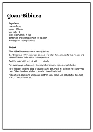 Goan Bibinca
Ingredients
maida - 2 cup
sugar - 1 ½ cup
egg yolks - 6
thick coconut milk - 1 cup
cardamom and nutmeg powder - ¼ tsp, each
melted ghee - 1/3 cup, approx


Method
Mix maida with, cardamom and nutmeg powder.
Combine sugar with ½ cup water. Dissolve over a low flame, simmer for two minutes and
remove from fire and cool to room temperature.
Beat the yolks lightly and mix with coconut milk.
Add sugar syrup and coconut milk mixture to maida and make a smooth batter.
Pour 1 tbsp of ghee in a deep 8" square baking dish. Place the dish in a moderately hot
oven. When the ghee gets hot, pour a thin layer of batter in it.
When it sets, pour some ghee again and then some batter. Use all the batter thus. Cool
and cut bibinca into slices.
 