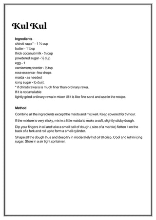 Kul Kul
Ingredients
chiroti rawa* - 1 ½ cup
butter - 1 tbsp
thick coconut milk - ¼ cup
powdered sugar - ½ cup
egg - 1
cardamom powder - ½ tsp
rose essence - few drops
maida - as needed
icing sugar - to dust.
* if chiroti rawa is is much finer than ordinary rawa.
If it is not available
lightly grind ordinary rawa in mixer till it is like fine sand and use in the recipe.


Method
Combine all the ingredients except the maida and mix well. Keep covered for ½ hour.
If the mixture is very sticky, mix in a little maida to make a soft, slightly sticky dough.
Dip your fingers in oil and take a small ball of dough.( size of a marble) flatten it on the
back of a fork and roll up to form a small cylinder.
Shape all the dough thus and deep fry in moderately hot oil till crisp. Cool and roll in icing
sugar. Store in a air tight container.
 