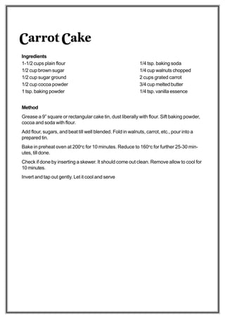 Carrot Cake
Ingredients
1-1/2 cups plain flour                                       1/4 tsp. baking soda
1/2 cup brown sugar                                          1/4 cup walnuts chopped
1/2 cup sugar ground                                         2 cups grated carrot
1/2 cup cocoa powder                                         3/4 cup melted butter
1 tsp. baking powder                                         1/4 tsp. vanilla essence


Method
Grease a 9” square or rectangular cake tin, dust liberally with flour. Sift baking powder,
cocoa and soda with flour.
Add flour, sugars, and beat till well blended. Fold in walnuts, carrot, etc., pour into a
prepared tin.
Bake in preheat oven at 200oc for 10 minutes. Reduce to 160oc for further 25-30 min-
utes, till done.
Check if done by inserting a skewer. It should come out clean. Remove allow to cool for
10 minutes.
Invert and tap out gently. Let it cool and serve
 