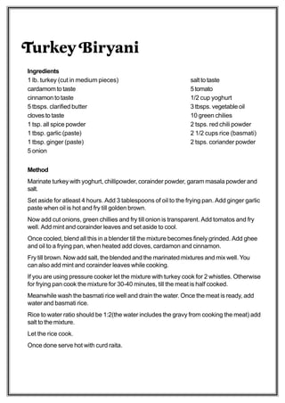 Turkey Biryani
Ingredients
1 lb. turkey (cut in medium pieces)                             salt to taste
cardamom to taste                                               5 tomato
cinnamon to taste                                               1/2 cup yoghurt
5 tbsps. clarified butter                                       3 tbsps. vegetable oil
cloves to taste                                                 10 green chilies
1 tsp. all spice powder                                         2 tsps. red chili powder
1 tbsp. garlic (paste)                                          2 1/2 cups rice (basmati)
1 tbsp. ginger (paste)                                          2 tsps. coriander powder
5 onion


Method
Marinate turkey with yoghurt, chillipowder, corainder powder, garam masala powder and
salt.
Set aside for atleast 4 hours. Add 3 tablespoons of oil to the frying pan. Add ginger garlic
paste when oil is hot and fry till golden brown.
Now add cut onions, green chillies and fry till onion is transparent. Add tomatos and fry
well. Add mint and corainder leaves and set aside to cool.
Once cooled, blend all this in a blender till the mixture becomes finely grinded. Add ghee
and oil to a frying pan, when heated add cloves, cardamon and cinnamon.
Fry till brown. Now add salt, the blended and the marinated mixtures and mix well. You
can also add mint and corainder leaves while cooking.
If you are using pressure cooker let the mixture with turkey cook for 2 whistles. Otherwise
for frying pan cook the mixture for 30-40 minutes, till the meat is half cooked.
Meanwhile wash the basmati rice well and drain the water. Once the meat is ready, add
water and basmati rice.
Rice to water ratio should be 1:2(the water includes the gravy from cooking the meat) add
salt to the mixture.
Let the rice cook.
Once done serve hot with curd raita.
 