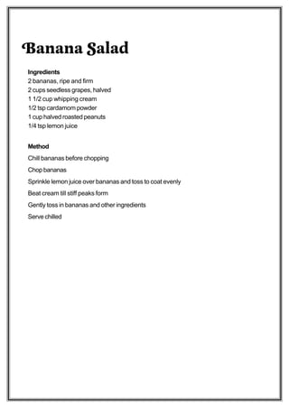 Banana Salad
Ingredients
2 bananas, ripe and firm
2 cups seedless grapes, halved
1 1/2 cup whipping cream
1/2 tsp cardamom powder
1 cup halved roasted peanuts
1/4 tsp lemon juice


Method
Chill bananas before chopping
Chop bananas
Sprinkle lemon juice over bananas and toss to coat evenly
Beat cream till stiff peaks form
Gently toss in bananas and other ingredients
Serve chilled
 