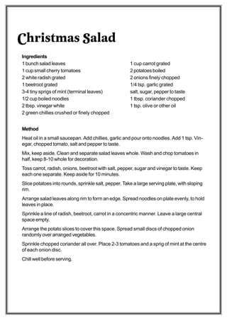 Christmas Salad
Ingredients
1 bunch salad leaves                                  1 cup carrot grated
1 cup small cherry tomatoes                           2 potatoes boiled
2 white radish grated                                 2 onions finely chopped
1 beetroot grated                                     1/4 tsp. garlic grated
3-4 tiny sprigs of mint (terminal leaves)             salt, sugar, pepper to taste
1/2 cup boiled noodles                                1 tbsp. coriander chopped
2 tbsp. vinegar white                                 1 tsp. olive or other oil
2 green chillies crushed or finely chopped


Method
Heat oil in a small saucepan. Add chillies, garlic and pour onto noodles. Add 1 tsp. Vin-
egar, chopped tomato, salt and pepper to taste.
Mix, keep aside. Clean and separate salad leaves whole. Wash and chop tomatoes in
half, keep 8-10 whole for decoration.
Toss carrot, radish, onions, beetroot with salt, pepper, sugar and vinegar to taste. Keep
each one separate. Keep aside for 10 minutes.
Slice potatoes into rounds, sprinkle salt, pepper. Take a large serving plate, with sloping
rim.
Arrange salad leaves along rim to form an edge. Spread noodles on plate evenly, to hold
leaves in place.
Sprinkle a line of radish, beetroot, carrot in a concentric manner. Leave a large central
space empty.
Arrange the potato slices to cover this space. Spread small discs of chopped onion
randomly over arranged vegetables.
Sprinkle chopped coriander all over. Place 2-3 tomatoes and a sprig of mint at the centre
of each onion disc.
Chill well before serving.
 