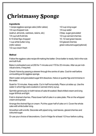 Christmassy Sponge
Ingredients
1 recipe eggless sponge cake (refer cakes)                 1/2 cup icing sugar
1/2 cup chopped nuts                                       1/4 cup water
(walnut, almonds, cashews, raisins, etc)                   2 tbsp. sugar granulated
1/4 cup tutti frutti bits                                  1/2 cup canned cherries
8-10 dried figs chopped                                    10 -12 iced green leaves
1 cup white butter icing                                   5-6 glaced cherries
(refer cakes)                                              green coloured sugar(optional)
1/2 cup cream fresh


Method
Follow the eggless cake recipe till making the batter. Once batter is ready, fold in the nuts
and tutti frutti.
Bake in preheated oven at 200 for 7 minutes and 170 for 25 minutes. Alter as per indi-
vidual ovens, if required.
Check if done by passing a skewer through the centre of cake. Cool tin well before
unmoulding as for eggless sponge.
Warm water and granulated sugar till it dissolves. Halve or quarter figs and immerse in
the water.
Soak for 10 minutes. Keep aside. Cut in half horizontally. Place cut sides up. Use the
water in which figs were soaked or canned cherry syrup.
Sprinkle generously on both halves of cake till soaked. Beat chilled cream and icing
sugar till thick and light.
Fold in drained cherries. Place lower half of cake in a cake plate. Pile on the whipped
cream and spread.
Arrange the drained figs on cream. Put the upper half of cake on it. Cover the whole
cake with white butter icing.
Smoothen with a knife. Decorate with piped icing, iced leaves, glaced cherries and
coloured sugar.
Or use your choice of decorations. Cool in fridge for at least 1/2 hour before cutting.
 