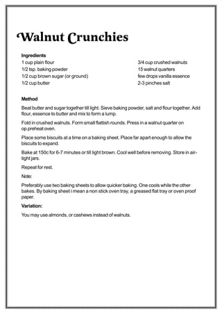Walnut Crunchies
Ingredients
1 cup plain flour                                          3/4 cup crushed walnuts
1/2 tsp. baking powder                                     15 walnut quarters
1/2 cup brown sugar (or ground)                            few drops vanilla essence
1/2 cup butter                                             2-3 pinches salt


Method
Beat butter and sugar together till light. Sieve baking powder, salt and flour together. Add
flour, essence to butter and mix to form a lump.
Fold in crushed walnuts. Form small flattish rounds. Press in a walnut quarter on
op.preheat oven.
Place some biscuits at a time on a baking sheet. Place far apart enough to allow the
biscuits to expand.
Bake at 150c for 6-7 minutes or till light brown. Cool well before removing. Store in air-
tight jars.
Repeat for rest.
Note:
Preferably use two baking sheets to allow quicker baking. One cools while the other
bakes. By baking sheet i mean a non stick oven tray, a greased flat tray or oven proof
paper.
Variation:
You may use almonds, or cashews instead of walnuts.
 