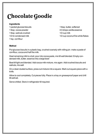 Chocolate Goodie
Ingredients
1 packet glucose biscuits                                  1 tbsp. butter, softened
1 tbsp. cocoa powder                                       4-5 drops vanilla essence
1 tbsp. walnuts crushed                                    1/2 cup milk
1/2 tin condensed milk                                     1/2 cup coconut fine white flakes
1 tsp. cornflour


Method
Put glucose biscuits in a plastic bag, crushed coarsely with rolling pin .make a paste of
cornflour, cocoa and half the milk.
Heat remaining milk to a boil, pour into cocoa paste, mix till well blended. Empty con-
densed milk, butter, essence into a large bowl
Beat till light and blended. Add cocoa milk mixture, mix again. Add crushed biscuits and
walnuts, mix well.
On a clean dusted surface, press out mixture into a square. Mark out square piece with a
knife.
Allow to cool completely. Cut pieces fully. Place in a tray on greaseproof paper and chill
till well set.
Serve chilled. Store in refrigerator till required.
 