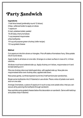 Party Sandwich
Ingredients
1 loaf slice bread (preferably round 12 slices)
2 tbsp. softened butter to apply on slices
1 capsicum
2 med. potatoes boiled, peeled
15-20 baby cherry tomatoes
1 cup prepared mayonnaise
a few toothpicks
1/4 cup all purpose green chutney (refer recipe)
1/2 cup grated cheese


Method
Cut capsicum into thin slivers or triangles. Pick off stalks of tomatoes if any. Slice potato
into 8 round slices.
Apply butter to all slices on one side. Arrange on a clean surface in rows of 4, in three
columns.
All slices must have buttered side up. Apply chutney on 4 slices, mayonnaise on 4 and
tomato ketchup on 4
Pile one chutney slice over ketchuped slice, with applied side up. Now pile one
mayonnaised slice over chutney slice, applied side down.
Now press gently, cut three layered round into 2 half semicircular sandwiches.
Break some toothpicks into 2 if desired or use whole. Place a slice of potato over sand-
wich on one side.
Arrange 2 tomatoes, a piece of capsicum in such a way over potato slice, that you can
secure all by piercing the toothpick through sandwich.
Now sprinkle some grated cheese below this decoration on sandwich. Serve with ketchup
and potato chips if desired.
 