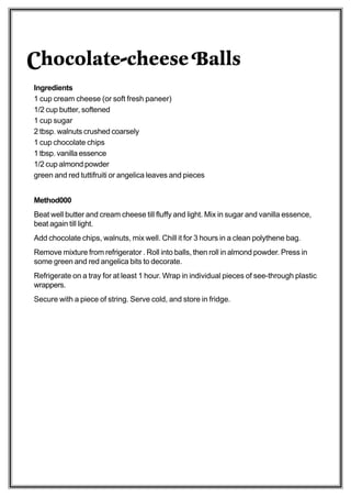Chocolate-cheese Balls
Ingredients
1 cup cream cheese (or soft fresh paneer)
1/2 cup butter, softened
1 cup sugar
2 tbsp. walnuts crushed coarsely
1 cup chocolate chips
1 tbsp. vanilla essence
1/2 cup almond powder
green and red tuttifruiti or angelica leaves and pieces


Method000
Beat well butter and cream cheese till fluffy and light. Mix in sugar and vanilla essence,
beat again till light.
Add chocolate chips, walnuts, mix well. Chill it for 3 hours in a clean polythene bag.
Remove mixture from refrigerator . Roll into balls, then roll in almond powder. Press in
some green and red angelica bits to decorate.
Refrigerate on a tray for at least 1 hour. Wrap in individual pieces of see-through plastic
wrappers.
Secure with a piece of string. Serve cold, and store in fridge.
 