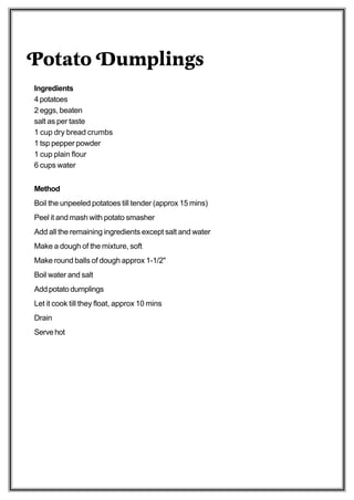 Potato Dumplings
Ingredients
4 potatoes
2 eggs, beaten
salt as per taste
1 cup dry bread crumbs
1 tsp pepper powder
1 cup plain flour
6 cups water


Method
Boil the unpeeled potatoes till tender (approx 15 mins)
Peel it and mash with potato smasher
Add all the remaining ingredients except salt and water
Make a dough of the mixture, soft
Make round balls of dough approx 1-1/2"
Boil water and salt
Add potato dumplings
Let it cook till they float, approx 10 mins
Drain
Serve hot
 