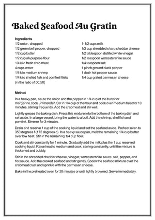 Baked Seafood Au Gratin
Ingredients
1/2 onion, chopped                              1-1/2 cups milk
1/2 green bell pepper, chopped                  1/2 cup shredded sharp cheddar cheese
1/2 cup butter                                  1/2 tablespoon distilled white vinegar
1/2 cup all-purpose flour                       1/2 teaspoon worcestershire sauce
1/4 kilo fresh crab meat                        1/4 teaspoon salt
4 cups water                                    1 pinch ground black pepper
1/4 kilo medium shrimp                          1 dash hot pepper sauce
1/4 kilo shelled fish and pomfret fillets       1/4 cup grated parmesan cheese
(in the ratio of 50:50)


Method
In a heavy pan, saute the onion and the pepper in 1/4 cup of the butter or
margarine.cook until tender. Stir in 1/4 cup of the flour and cook over medium heat for 10
minutes, stirring frequently. Add the crabmeat and stir well.
Lightly grease the baking dish. Press this mixture into the bottom of the baking dish and
set aside. In a large vessel, bring the water to a boil. Add the shrimp, shellfish and
pomfret. Simmer for 3 minutes.
Drain and reserve 1 cup of the cooking liquid and set the seafood aside. Preheat oven to
350 degrees f (175 degrees c). In a heavy saucepan, melt the remaining 1/4 cup butter
over low heat. Stir in the remaining 1/4 cup flour.
Cook and stir constantly for 1 minute. Gradually add the milk plus the 1 cup reserved
cooking liquid. Raise heat to medium and cook, stirring constantly, until the mixture is
thickened and bubbly.
Stir in the shredded cheddar cheese, vinegar, worcestershire sauce, salt, pepper, and
hot sauce. Add the cooked seafood and stir gently. Spoon the seafood mixture over the
crabmeat crust and sprinkle with the parmesan cheese.
Bake in the preheated oven for 30 minutes or until lightly browned. Serve immediately.
 
