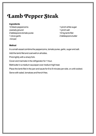 Lamb Pepper Steak
Ingredients
12 black peppercorns                                       1 pinch white sugar
coarsely ground                                            1 pinch salt
2 tablespoons tomato puree                                 1/2 kg lamb filet
1 clove garlic                                             2 tablespoons butter
 minced


Method
In a small vessel combine the peppercorns, tomato puree, garlic, sugar and salt.
Add the lamb filet and coat well on all sides.
Prick lightly with a sharp fork.
Cover and marinate in the refrigerator for 1 hour.
Melt butter in a medium saucepan over medium high heat.
Place the lamb filet in the pan and saute for 6 to 8 minutes per side, or until cooked.
Serve with salad, tomatoes and french fries.
 