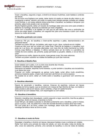RECEITAS INTERNET - N.Freitas



Cozer o bacalhau, segundo a regra, e dividi-lo em lascas miudinhas; cozer batatas e cortá-las
em lascas.
Pôr ao lume uma frigideira com azeite, deitar dentro do azeite um dente de alho inteiro e, em
começando a aloirar, retirá-lo; pôr então no azeite duas cebolas grandes cortadas em rodelas
muito fininhas, e, em estas estando loiras juntar-lhes o bacalhau, as batatas e temperar com
pimenta, salsa muito picada e sal, se precisar.
Noutra frigideira grande, deitar um bocado de manteiga; bater seis ovos como para omelete e
deitá-los na manteiga, deixando-os estender por toda a frigideira.
Fazer com o bacalhau e as batatas um rolo que se põe dentro dos ovos e embrulhar de
forma que estes tapem o bacalhau; em seguida tirar para uma travessa e cobrir com molho
branco ou molho de tomate.

7 - Bacalhau gratinado com creme

Cozem-se 750 grs. de bacalhau e tiram-se-lhe espinhas e peles, desmanchando-o em
pequenas lascas.
Também se cozem 500 grs. de batatas, pelo vapor ou em água, cortando-as em rodelas.
Cozem-se três ovos que se cortam em rodas finas. Põem-se as batatas e o bacalhau num
prato de ir ao forno, em camadas alternadas, com meio litro de molho bechamel ou molho
mornay (veja Molhos e Saladas). A última camada deve ser de molho e a penúltima de
rodelas de ovos cozidos, sal, pimenta, queijo parmesão ou gruyère, ralados, e vai ao forno a
corar.
Se juntarmos ao molho, depois de pronto, duas gemas cruas, fica mais saboroso.
Também se podem substituir as rodelas de batatas por purê das mesmas.

8 - Bacalhau à Batalha Reis

Cozer batatas com a pele, e um ou dois ovos durante dez minutos.
Estando o bacalhau bem dessalgado, assá-lo.
Descascar as batatas, dispô-las numa travessa, e juntar também o bacalhau aos bocadinhos,
e as claras dos ovos.
Preparar um molho, esmagando as gemas numa tigela, juntar alhos muito picadinhos,
pimenta e bastante azeite, e bater tudo muito bem até formar um creme espesso.
Na ocasião de se servir, deitar um molho sobre o bacalhau e guarnecer com raminhos de
salsa.

9 - Bacalhau albardado

Depois de escamado o bacalhau, coze-se, limpa-se de espinhas, corta-se em lascas
delgadas de forma regular, que se envolvem em massa de frigir (farinha de trigo, ovo batido e
salsa picada) e põe-se em lascas, assim cobertas, a frigir em azeite fervente.
Pode servir-se com batatas fritas, com esparregado ou com salada.

10 - Bacalhau à beneditino

Estando o bacalhau bem dessalgado, cozê-lo segundo a regra, escorrê-lo, tirar-lhe as peles e
as espinhas, dividir em lascas, e secá-las no forno .
Cozer 600 grs. de batata e pisá-las no almofariz juntamente com o bacalhau, juntar à massa,
pouco a pouco, 2 dls. de azeite fino e meio litro de leite fervente (a massa deve ficar mole).
Pôr num prato de ir ao forno, untado com manteiga, alisar muito bem, deitar-lhe por cima
manteiga derretida e levar ao forno a corar.




11 - Bacalhau à modo do Porto

Dessalgar o bacalhau e dividi-lo em lascas; descascar batatas cruas e cortá-las em rodelas.
Deitar num tacho uma camada de rodas de cebola, um ramo de salsa, rodas de dentes de
alho, cravo de cabecinha, pimenta, uma camada de bacalhau e uma de rodas de batatas;



                                                                                     10
 