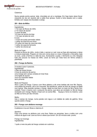 RECEITAS INTERNET - N.Freitas


Cobertura

Numa panela ponha açúcar, leite, chocolate em pó e manteiga. Em fogo baixo deixe ferver
mexendo de vez em quando até a calda ficar grossa. Cubra a torta assada com a calda.
Enfeite com raspas de chocolate e cereja.

291 - Bolo de Milho

Ingredientes
1 1/2 copo de flocos de milho
2 1/2 copos de açúcar
3 copos de leite
1/2 copo de farinha de trigo
1 1/2 copo de leite de coco
6 ovos
1 xícara de queijo parmesão ralado
1 colher de sopa de erva doce
1/2 colher de sopa de cravo-da-índia
1 colher de sopa de fermento
1 colher de chá de sal

Modo de Fazer
Peneire os flocos de milho. Junte o leite, o açúcar e o sal. Leve ao fogo até engrossar e deixe
a mistura reservada. Prepare um chá com a erva doce e o cravo. Enquanto o chá esfria, bata
os ovos. Junte a farinha e o leite de coco. Acrescente o queijo, o fermento e o chá. Despeje
tudo aos poucos na massa do milho. Levar ao forno por meia hora em fôrma untada e
polvilhada.

292 - Frango da Rainha

A receita é para 4 pessoas.
Ingredientes
4 filés de frango limpos
4 tiras de presunto de parma
uma manga sem caroço cortada em tiras finas
uma tigela de açúcar
uma noz moscada ralada
sal e pimenta

Modo de Preparar
Abra o peito de frango. Cubra-o com filme plástico e dê umas batidas até virar filé. Depois,
uma pitada de pimenta, sal e noz moscada. Na seqüência, passe as tiras de manga na tigela
com açúcar. Elas deverão rechear o frango. Ajeite as tiras bem no meio do filé e feche com
cuidado. Faca o mesmo com o presunto de parma, que deve ser enrolado no filé de frango
recheado com manga. Repita o ritual com os outros filés. Aqueça o forno no máximo. Leve
os filés ao forno por dez minutos.

Molho
Use o caroço da manga, numa panela com água e um tablete de caldo de galinha. Sirva
quente sobre o frango.

293 - Frango com abóbora moranga

A abóbora é rica em fibras e vitamina A

Aperitivo
Faça uma tampa na abóbora com uma faca. Retire as sementes, lave e molhe com uma
mistura de água e sal. Leve ao forno e deixe que torrem. Em 20 minutos está pronto.

Frango na moranga
Ingredientes

1 quilo e meio de peito de frango cortado em cubinhos


                                                                                      101
 