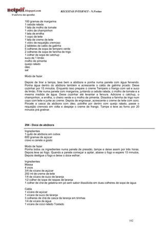RECEITAS INTERNET - N.Freitas


100 gramas de margarina
1 cebola ralada
1 lata de molho de tomate
1 vidro de champinhon
1 lata de ervilha
1 copo de leite
1 lata de creme de leite
1 vidro de requeijão cremoso
2 tabletes de caldo de galinha
5 colheres de sopa de tempero verde
2 colheres de sopa de farinha de trigo
1 colher de sopa de catchup
suco de 1 limão
molho de pimenta
queijo ralado
óleo
sal

Modo de fazer

Depois de tirar a tampa, lave bem a abóbora e ponha numa panela com água fervendo.
Ponha água dentro do abóbora também e acrescente o caldo de galinha picado. Deixe
cozinhar por 15 minutos. Enquanto isso prepare o creme Tempere o frango com sal e suco
de limão. Frite numa panela com margarina, juntando a cebola ralada, o molho de tomate e a
mesma medida de água. Deixe cozinhar até levantar a fervura. Adicione o catchup, o
champinhon, a ervilha, o cheiro verde e o molho de pimenta. Dissolva a farinha de trigo num
copo com leite e junte ao creme. Depois de engrossar, acrescente o creme de leite com soro.
Pincele a casca da abóbora com óleo, polvilhe por dentro com queijo ralado, passe o
requeijão cremoso em volta e despeje o creme de frango. Tampe e leve ao forno por 20
minutos prá gratinar.




294 - Doce de abóbora

Ingredientes
1 quilo de abóbora em cubos
600 gramas de açúcar
cravo e canela a gosto

Modo de fazer
Ponha todos os ingredientes numa panela de pressão, tampe e deixe assim por três horas.
Depois leve ao fogo. Quando a panela começar a apitar, abaixe o fogo e espere 15 minutos.
Depois desligue o fogo e deixe o doce esfriar.

Ingredientes
Massa
4 ovos
3/4 de xícara de açúcar
200 ml de creme de leite
1/4 de xícara de suco de laranja
1/2 colher de sopa de raspas de laranja
1 colher de chá de gelatina em pó sem sabor dissolvida em duas colheres de sopa de água

Calda
1 xícara de açúcar
1 xícara de suco de laranja
3 colheres de chá de casca de laranja em tirinhas
1/4 de xícara de água
1 xícara de coco ralado Tostado




                                                                                  102
 